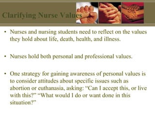 Clarifying Nurse Values
• Nurses and nursing students need to reflect on the values
they hold about life, death, health, and illness.
• Nurses hold both personal and professional values.
• One strategy for gaining awareness of personal values is
to consider attitudes about specific issues such as
abortion or euthanasia, asking: “Can I accept this, or live
with this?” “What would I do or want done in this
situation?”
 