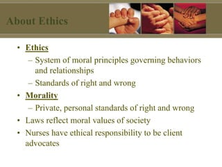 About Ethics
• Ethics
– System of moral principles governing behaviors
and relationships
– Standards of right and wrong
• Morality
– Private, personal standards of right and wrong
• Laws reflect moral values of society
• Nurses have ethical responsibility to be client
advocates
 