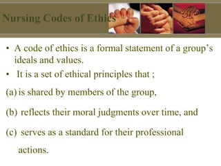 Nursing Codes of Ethics
• A code of ethics is a formal statement of a group’s
ideals and values.
• It is a set of ethical principles that ;
(a) is shared by members of the group,
(b) reflects their moral judgments over time, and
(c) serves as a standard for their professional
actions.
 