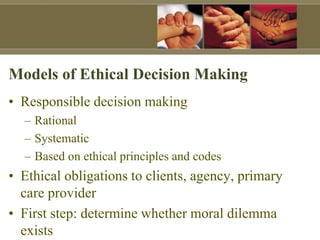 Models of Ethical Decision Making
• Responsible decision making
– Rational
– Systematic
– Based on ethical principles and codes
• Ethical obligations to clients, agency, primary
care provider
• First step: determine whether moral dilemma
exists
 