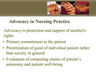 Advocacy-is protection and support of another's
rights
• Primary commitment to the patient
• Prioritization of good of individual patient rather
than society in general
• Evaluation of competing claims of patient’s
autonomy and patient well-being
Advocacy in Nursing Practice
 
