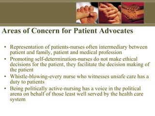 Areas of Concern for Patient Advocates
• Representation of patients-nurses often intermediary between
patient and family, patient and medical profession
• Promoting self-determination-nurses do not make ethical
decisions for the patient, they facilitate the decision making of
the patient
• Whistle-blowing-every nurse who witnesses unsafe care has a
duty to patients
• Being politically active-nursing has a voice in the political
arena on behalf of those least well served by the health care
system
 