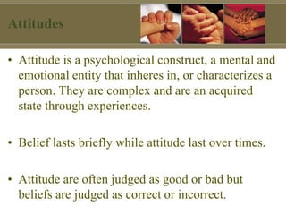Attitudes
• Attitude is a psychological construct, a mental and
emotional entity that inheres in, or characterizes a
person. They are complex and are an acquired
state through experiences.
• Belief lasts briefly while attitude last over times.
• Attitude are often judged as good or bad but
beliefs are judged as correct or incorrect.
 