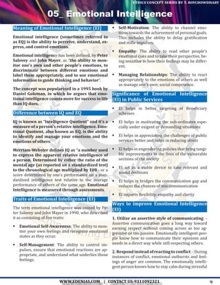 9WWW.EDENIAS.COM | CONTACT US-9311092321
“Empowering Endeavours”
ethics concept series by t. roychowdhary
05_ Emotional Intelligence
Meaning of Emotional Intelligence (EI)
Emotional intelligence (sometimes referred to
as EQ) is the ability to perceive, understand, ex-
press, and control emotions.
Emotional intelligence has been defined, by Peter
Salovey and John Mayer, as “the ability to mon-
itor one’s own and other people’s emotions, to
discriminate between different emotions and
label them appropriately, and to use emotional
information to guide thinking and behavior”.
The concept was popularized in a 1995 book by
Daniel Goleman, in which he argues that emo-
tional intelligence counts more for success in life
than IQ does.
Difference between IQ and EQ
IQ is known as “Intelligence Quotient” and it’s a
measure of a person’s relative intelligence. Emo-
tional Quotient, also known as EQ, is the ability
to identify and manage your emotions and the
emotions of others.
Merriam-Webster defines IQ as “a number used
to express the apparent relative intelligence of
a person. Determined by either the ratio of the
mental age (as reported on a standardized test)
to the chronological age multiplied by 100 - or a
score determined by one’s performance on a stan-
dardized intelligence test relative to the average
performance of others of the same age. Emotional
Intelligence is measured through assessments.
Traits of Emotional Intelligence (EI)
The term emotional intelligence was coined by Pe-
ter Salovey and John Mayer in 1990, who described
it as consisting of five traits:
	Emotional Self-Awareness: The ability to mon-
itor your own feelings and recognize emotional
states as they occur.
	Self-Management: The ability to control im-
pulses, ensure that emotional reactions are ap-
propriate, and understand what underlies those
feelings.
	Self-Motivation: The ability to channel emo-
tions towards the achievement of personal goals.
This includes the ability to delay gratification
and stifle impulses.
	Empathy: The ability to read other people’s
emotional cues and to take their perspective, be-
ing sensitive to how their feelings may be differ-
ent.
	Managing Relationships: The ability to react
appropriately to the emotions of others as well
as manage one’s own; social competence.
Significance of Emotional Intelligence
(EI) in Public Services
	EI helps in better targeting of Beneficiary
schemes
	EI helps in motivating the sub-ordinates espe-
cially under exigent or demanding situations
	EI helps in appreciating the challenges of public
services better and helps in reducing stress
	EI helps in engendering policies that bring tangi-
ble improvements in the lives of the vulnerable
sections of the society
	EI act as a viable device to take relevant and
sound decisions
	EI helps in bridges the communication gap and
reduces the chances of mis-communication
	EI imparts flexibility, empathy and clarity
Ways to improve Emotional Intelligence
(EI)
1. Utilize an assertive style of communicating: -
Assertive communication goes a long way toward
earning respect without coming across as too ag-
gressive or too passive. Emotionally intelligent peo-
ple know how to communicate their opinions and
needs in a direct way while still respecting others.
2. Respond instead of reacting to conflict: - During
instances of conflict, emotional outbursts and feel-
ings of anger are common. The emotionally intelli-
gent person knows how to stay calm during stressful
 