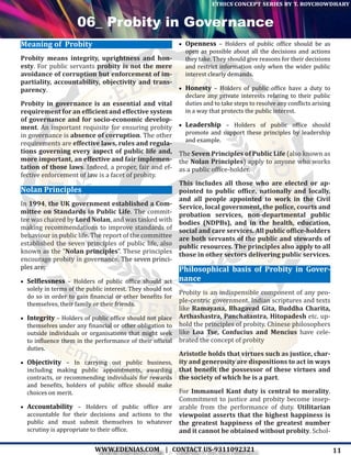 11WWW.EDENIAS.COM | CONTACT US-9311092321
“Empowering Endeavours”
ethics concept series by t. roychowdhary
06_ Probity in Governance
Meaning of Probity
Probity means integrity, uprightness and hon-
esty. For public servants probity is not the mere
avoidance of corruption but enforcement of im-
partiality, accountability, objectivity and trans-
parency.
Probity in governance is an essential and vital
requirement for an efficient and effective system
of governance and for socio-economic develop-
ment. An important requisite for ensuring probity
in governance is absence of corruption. The other
requirements are effective laws, rules and regula-
tions governing every aspect of public life and,
more important, an effective and fair implemen-
tation of those laws. Indeed, a proper, fair and ef-
fective enforcement of law is a facet of probity.
Nolan Principles
In 1994, the UK government established a Com-
mittee on Standards in Public Life. The commit-
tee was chaired by Lord Nolan, and was tasked with
making recommendations to improve standards of
behaviour in public life. The report of the committee
established the seven principles of public life, also
known as the “Nolan principles”. These principles
encourage probity in governance. The seven princi-
ples are:
•	 Selflessness – Holders of public office should act
solely in terms of the public interest. They should not
do so in order to gain financial or other benefits for
themselves, their family or their friends.
•	 Integrity – Holders of public office should not place
themselves under any financial or other obligation to
outside individuals or organisations that might seek
to influence them in the performance of their official
duties.
•	 Objectivity – In carrying out public business,
including making public appointments, awarding
contracts, or recommending individuals for rewards
and benefits, holders of public office should make
choices on merit.
•	 Accountability – Holders of public office are
accountable for their decisions and actions to the
public and must submit themselves to whatever
scrutiny is appropriate to their office.
•	 Openness – Holders of public office should be as
open as possible about all the decisions and actions
they take. They should give reasons for their decisions
and restrict information only when the wider public
interest clearly demands.
•	 Honesty – Holders of public office have a duty to
declare any private interests relating to their public
duties and to take steps to resolve any conflicts arising
in a way that protects the public interest.
•	 Leadership – Holders of public office should
promote and support these principles by leadership
and example.
The Seven Principles of Public Life (also known as
the Nolan Principles) apply to anyone who works
as a public office-holder.
This includes all those who are elected or ap-
pointed to public office, nationally and locally,
and all people appointed to work in the Civil
Service, local government, the police, courts and
probation services, non-departmental public
bodies (NDPBs), and in the health, education,
social and care services. All public office-holders
are both servants of the public and stewards of
public resources. The principles also apply to all
those in other sectors delivering public services.
Philosophical basis of Probity in Gover-
nance
Probity is an indispensible component of any peo-
ple-centric government. Indian scriptures and texts
like Ramayana, Bhagavad Gita, Buddha Charita,
Arthashastra, Panchatantra, Hitopadesh etc. up-
hold the principles of probity. Chinese philosophers
like Loa Tse, Confucius and Mencius have cele-
brated the concept of probity
Aristotle holds that virtues such as justice, char-
ity and generosity are dispositions to act in ways
that benefit the possessor of these virtues and
the society of which he is a part.
For Immanuel Kant duty is central to morality.
Commitment to justice and probity become insep-
arable from the performance of duty. Utilitarian
viewpoint asserts that the highest happiness is
the greatest happiness of the greatest number
and it cannot be obtained without probity. Schol-
 