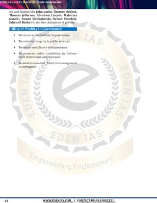 12
ethics concept series by t. roychowdhary
WWW.EDENIAS.COM | CONTACT US-9311092321
“Empowering Endeavours”
ars and leaders like John Locke, Thomas Hobbes,
Thomas Jefferson, Abraham Lincoln, Mahatma
Gandhi, Swami Vivekananda, Nelson Mandela,
Edmund Burke etc are also champions of probity.
Utility of Probity in Governance
	To ensure accountability in governance
	To maintain integrity in public services
	To ensure compliance with processes
	To preserve public confidence in Govern-
ment institutions and processes
	To avoid misconduct, fraud, mismanagement
or corruption
 