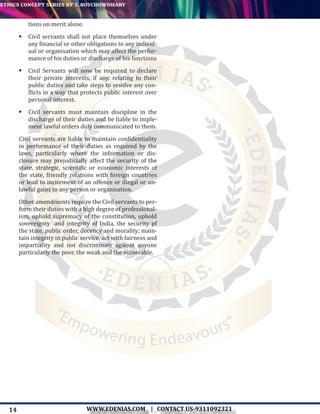 14
ethics concept series by t. roychowdhary
WWW.EDENIAS.COM | CONTACT US-9311092321
“Empowering Endeavours”
tions on merit alone.
	Civil servants shall not place themselves under
any financial or other obligations to any individ-
ual or organisation which may affect the perfor-
mance of his duties or discharge of his functions
	Civil Servants will now be required to declare
their private interests, if any, relating to their
public duties and take steps to resolve any con-
flicts in a way that protects public interest over
personal interest.
	Civil servants must maintain discipline in the
discharge of their duties and be liable to imple-
ment lawful orders duly communicated to them.
Civil servants are liable to maintain confidentiality
in performance of their duties as required by the
laws, particularly where the information or dis-
closure may prejudicially affect the security of the
state, strategic, scientific or economic interests of
the state, friendly relations with foreign countries
or lead to incitement of an offence or illegal or un-
lawful gains to any person or organisation.
Other amendments require the Civil servants to per-
form their duties with a high degree of professional-
ism, uphold supremacy of the constitution, uphold
sovereignty and integrity of India, the security pf
the state, public order, decency and morality; main-
tain integrity in public service, act with fairness and
impartiality and not discriminate against anyone
particularly the poor, the weak and the vulnerable.
 