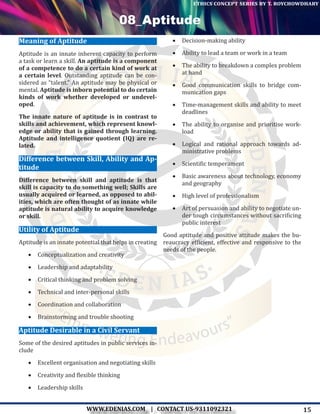 15WWW.EDENIAS.COM | CONTACT US-9311092321
“Empowering Endeavours”
ethics concept series by t. roychowdhary
08_Aptitude
Meaning of Aptitude
Aptitude is an innate inherent capacity to perform
a task or learn a skill. An aptitude is a component
of a competence to do a certain kind of work at
a certain level. Outstanding aptitude can be con-
sidered as “talent.” An aptitude may be physical or
mental. Aptitude is inborn potential to do certain
kinds of work whether developed or undevel-
oped.
The innate nature of aptitude is in contrast to
skills and achievement, which represent knowl-
edge or ability that is gained through learning.
Aptitude and intelligence quotient (IQ) are re-
lated.
Difference between Skill, Ability and Ap-
titude
Difference between skill and aptitude is that
skill is capacity to do something well; Skills are
usually acquired or learned, as opposed to abil-
ities, which are often thought of as innate while
aptitude is natural ability to acquire knowledge
or skill.
Utility of Aptitude
Aptitude is an innate potential that helps in creating
•	 Conceptualization and creativity
•	 Leadership and adaptability
•	 Critical thinking and problem solving
•	 Technical and inter-personal skills
•	 Coordination and collaboration
•	 Brainstorming and trouble shooting
Aptitude Desirable in a Civil Servant
Some of the desired aptitudes in public services in-
clude
•	 Excellent organisation and negotiating skills
•	 Creativity and flexible thinking
•	 Leadership skills
•	 Decision-making ability
•	 Ability to lead a team or work in a team
•	 The ability to breakdown a complex problem
at hand
•	 Good communication skills to bridge com-
munication gaps
•	 Time-management skills and ability to meet
deadlines
•	 The ability to organise and prioritise work-
load
•	 Logical and rational approach towards ad-
ministrative problems
•	 Scientific temperament
•	 Basic awareness about technology, economy
and geography
•	 High level of professionalism
•	 Art of persuasion and ability to negotiate un-
der tough circumstances without sacrificing
public interest
Good aptitude and positive attitude makes the bu-
reaucracy efficient, effective and responsive to the
needs of the people.
 