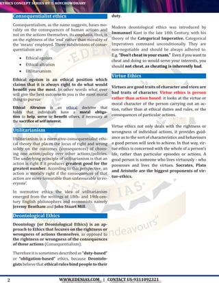 2
ethics concept series by t. roychowdhary
WWW.EDENIAS.COM | CONTACT US-9311092321
“Empowering Endeavours”
Consequentialist ethics
Consequentialism, as the name suggests, bases mo-
rality on the consequences of human actions and
not on the actions themselves, its emphasis, thus, is
on the rightness of the ‘end’ rather than morality of
the ‘means’ employed. Three subdivisions of conse-
quentialism are:
•	 Ethical egoism
•	 Ethical altruism
•	 Utilitarianism
Ethical egoism is an ethical position which
claims that it is always right to do what would
benefit you the most. In other words what ever
will give the best outcome to you is the most moral
thing to pursue
Ethical Altruism is an ethical doctrine that
holds that individuals have a moral obliga-
tion to help,  serve or benefit others, if necessary at
the sacrifice of self interest.
Utilitarianism
Utilitarianism is a normative-consequentialist ethi-
cal theory that places the locus of right and wrong
solely on the outcomes (consequences) of choos-
ing one action/policy over other actions/policies.
The underlying principle of utilitarianism is that an
action is right if it produces greatest good for the
greatest number. According to this perspective, an
action is morally right if the consequences of that
action are more favourable than unfavourable to ev-
eryone’.
In normative ethics the idea of utilitarianism
emerged from the writings of 18th- and 19th-cen-
tury English philosophers and economists namely
Jeremy Bentham and John Stuart Mill.
Deontological Ethics
Deontology (or Deontological Ethics) is an ap-
proach to Ethics that focuses on the rightness or
wrongness of actions themselves, as opposed to
the rightness or wrongness of the consequences
of those actions (Consequentialism).
Therefore it is sometimes described as “duty-based”
or “obligation-based” ethics, because Deontolo-
gists believe that ethical rules bind people to their
duty.
Modern deontological ethics was introduced by
Immanuel Kant in the late 18th Century, with his
theory of the Categorical Imperative. Categorical
Imperatives command unconditionally. They are
non-negotiable and should be always adhered to.
E.g. “Don’t cheat in your exam.” Even if you want to
cheat and doing so would serve your interests, you
should not cheat, as cheating is inherently bad.
Virtue Ethics
Virtues are good traits of character and vices are
bad traits of character. Virtue ethics is person
rather than action based: it looks at the virtue or
moral character of the person carrying out an ac-
tion, rather than at ethical duties and rules, or the
consequences of particular actions.
Virtue ethics not only deals with the rightness or
wrongness of individual actions, it provides guid-
ance as to the sort of characteristics and behaviours
a good person will seek to achieve. In that way, vir-
tue ethics is concerned with the whole of a person’s
life, rather than particular episodes or actions. A
good person is someone who lives virtuously - who
possesses and lives the virtues. Socrates, Plato
and Aristotle are the biggest proponents of vir-
tue-ethics.
 