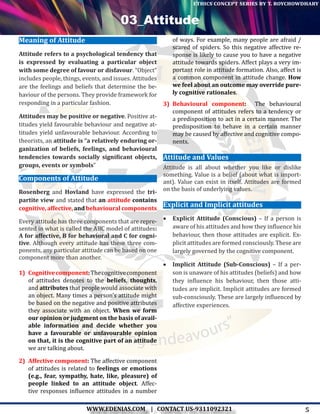 5WWW.EDENIAS.COM | CONTACT US-9311092321
“Empowering Endeavours”
ethics concept series by t. roychowdhary
Meaning of Attitude
Attitude refers to a psychological tendency that
is expressed by evaluating a particular object
with some degree of favour or disfavour. “Object”
includes people, things, events, and issues. Attitudes
are the feelings and beliefs that determine the be-
haviour of the persons. They provide framework for
responding in a particular fashion.
Attitudes may be positive or negative. Positive at-
titudes yield favourable behaviour and negative at-
titudes yield unfavourable behaviour. According to
theorists, an attitude is “a relatively enduring or-
ganization of beliefs, feelings, and behavioural
tendencies towards socially significant objects,
groups, events or symbols”
Components of Attitude
Rosenberg and Hovland have expressed the tri-
partite view and stated that an attitude contains
cognitive, affective, and behavioural components
Every attitude has three components that are repre-
sented in what is called the ABC model of attitudes:
A for affective, B for behavioral and C for cogni-
tive. Although every attitude has these three com-
ponents, any particular attitude can be based on one
component more than another.
1)	 Cognitivecomponent: Thecognitivecomponent
of attitudes denotes to the beliefs, thoughts,
and attributes that people would associate with
an object. Many times a person’s attitude might
be based on the negative and positive attributes
they associate with an object. When we form
our opinion or judgment on the basis of avail-
able information and decide whether you
have a favourable or unfavourable opinion
on that, it is the cognitive part of an attitude
we are talking about.
2)	 Affective component: The affective component
of attitudes is related to feelings or emotions
(e.g., fear, sympathy, hate, like, pleasure) of
people linked to an attitude object. Affec-
tive responses influence attitudes in a number
of ways. For example, many people are afraid /
scared of spiders. So this negative affective re-
sponse is likely to cause you to have a negative
attitude towards spiders. Affect plays a very im-
portant role in attitude formation. Also, affect is
a common component in attitude change. How
we feel about an outcome may override pure-
ly cognitive rationales.
3)	 Behavioural component:  The behavioural
component of attitudes refers to a tendency or
a predisposition to act in a certain manner. The
predisposition to behave in a certain manner
may be caused by affective and cognitive compo-
nents.
Attitude and Values
Attitude is all about whether you like or dislike
something. Value is a belief (about what is import-
ant). Value can exist in itself. Attitudes are formed
on the basis of underlying values.
Explicit and Implicit attitudes
•	 Explicit Attitude (Conscious) – If a person is
aware of his attitudes and how they influence his
behaviour, then those attitudes are explicit. Ex-
plicit attitudes are formed consciously. These are
largely governed by the cognitive component.
•	 Implicit Attitude (Sub-Conscious) – If a per-
son is unaware of his attitudes (beliefs) and how
they influence his behaviour, then those atti-
tudes are implicit. Implicit attitudes are formed
sub-consciously. These are largely influenced by
affective experiences.
03_Attitude
 