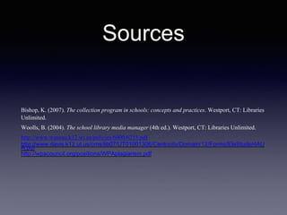 Sources
Bishop, K. (2007). The collection program in schools: concepts and practices. Westport, CT: Libraries
Unlimited.
Woolls, B. (2004). The school library media manager (4th ed.). Westport, CT: Libraries Unlimited.
http://www.wausau.k12.wi.us/policies/6000/6215.pdf
http://www.davis.k12.ut.us/cms/lib07/UT01001306/Centricity/Domain/12/Forms/EleStudentAU
A.pdf
http://wpacouncil.org/positions/WPAplagiarism.pdf
