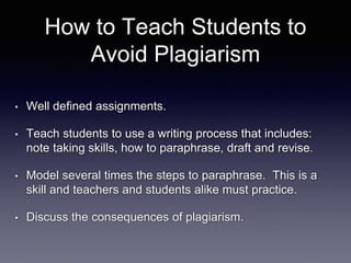 How to Teach Students to
Avoid Plagiarism
• Well defined assignments.
• Teach students to use a writing process that includes:
note taking skills, how to paraphrase, draft and revise.
• Model several times the steps to paraphrase. This is a
skill and teachers and students alike must practice.
• Discuss the consequences of plagiarism.