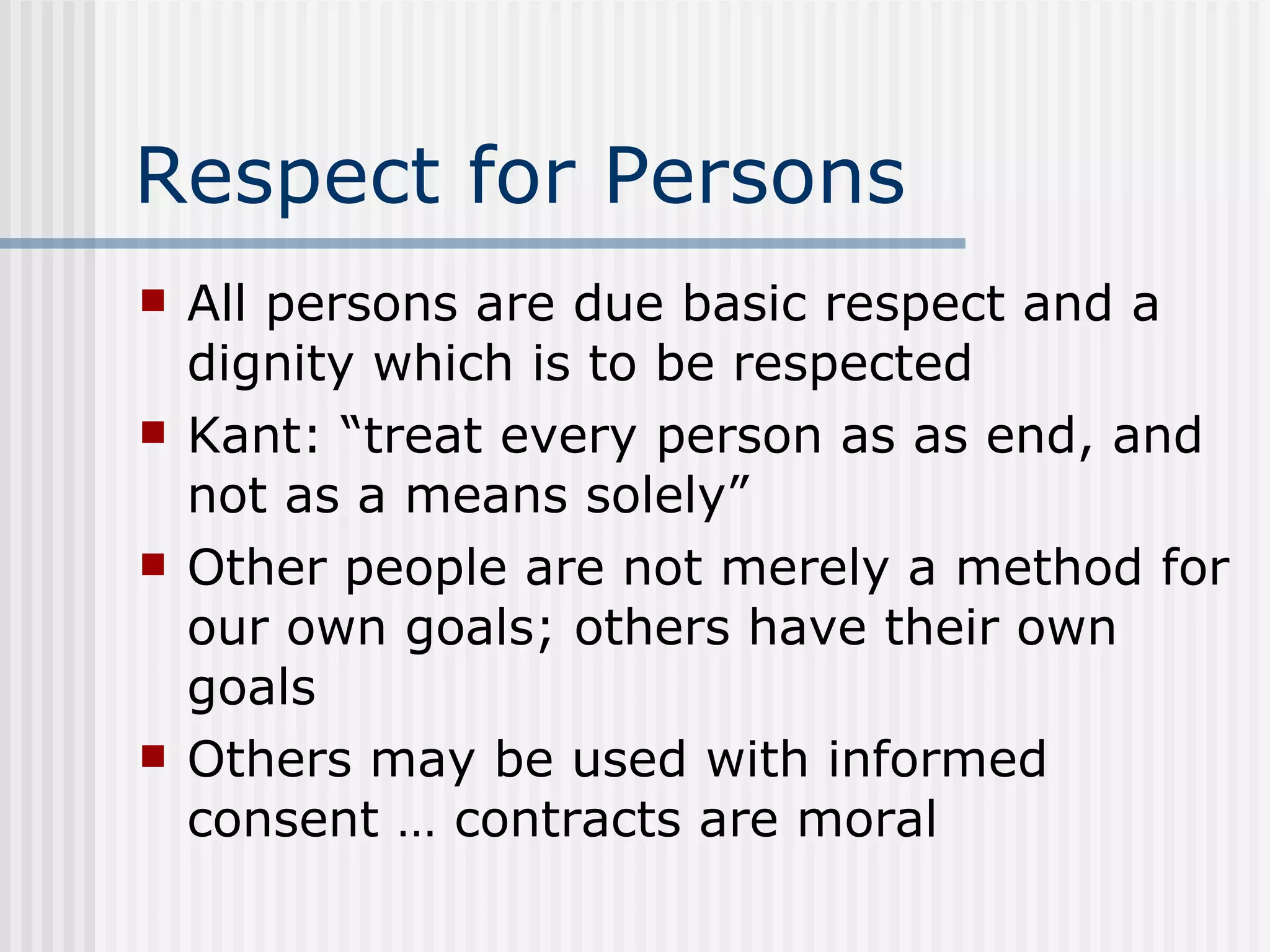 Respect for Persons All persons are due basic respect and a dignity which is to be respected Kant: “treat every person as as end, and not as a means solely” Other people are not merely a method for our own goals; others have their own goals Others may be used with informed consent … contracts are moral 