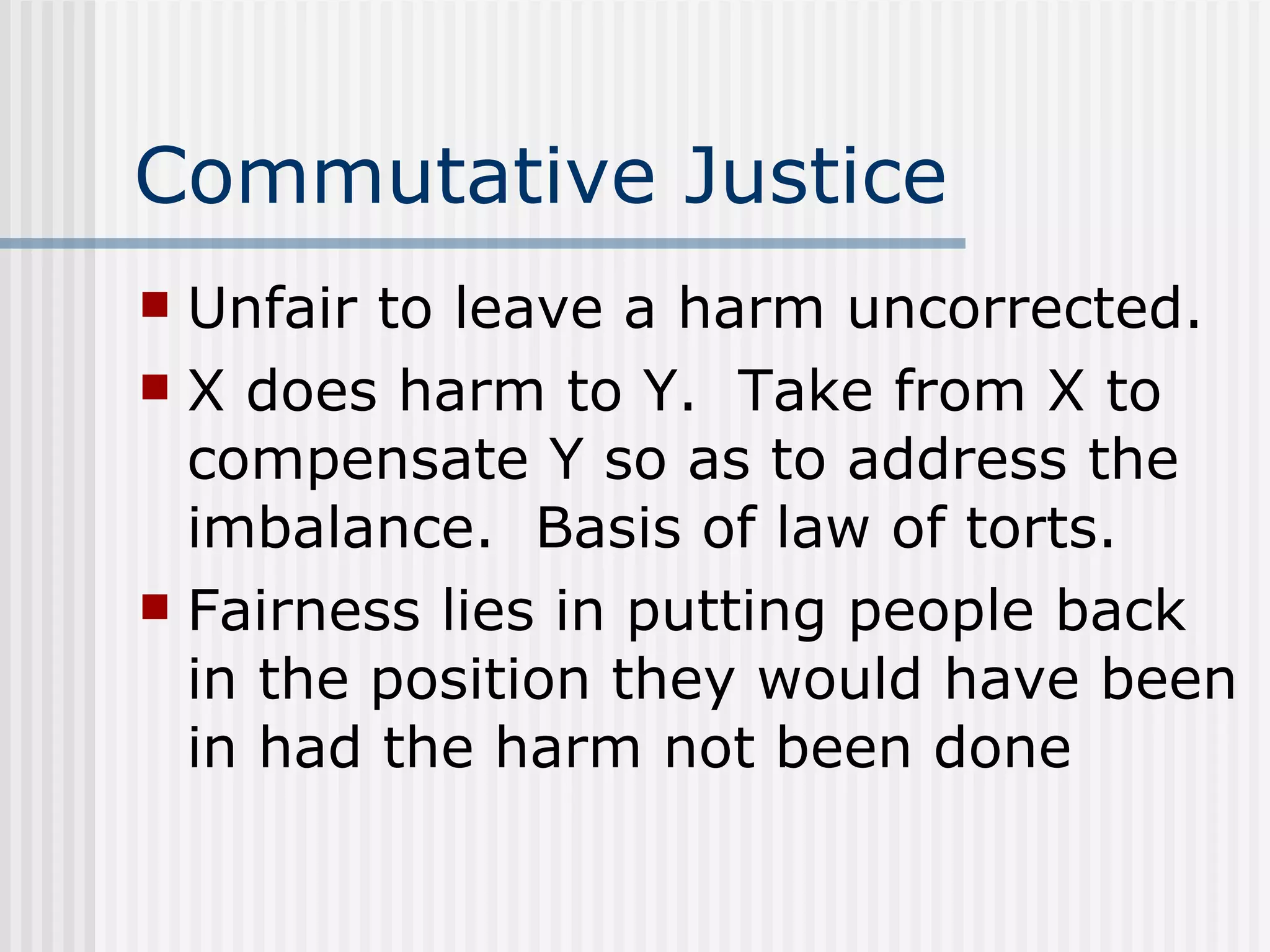 Commutative Justice Unfair to leave a harm uncorrected. X does harm to Y.  Take from X to compensate Y so as to address the imbalance.  Basis of law of torts. Fairness lies in putting people back in the position they would have been in had the harm not been done 