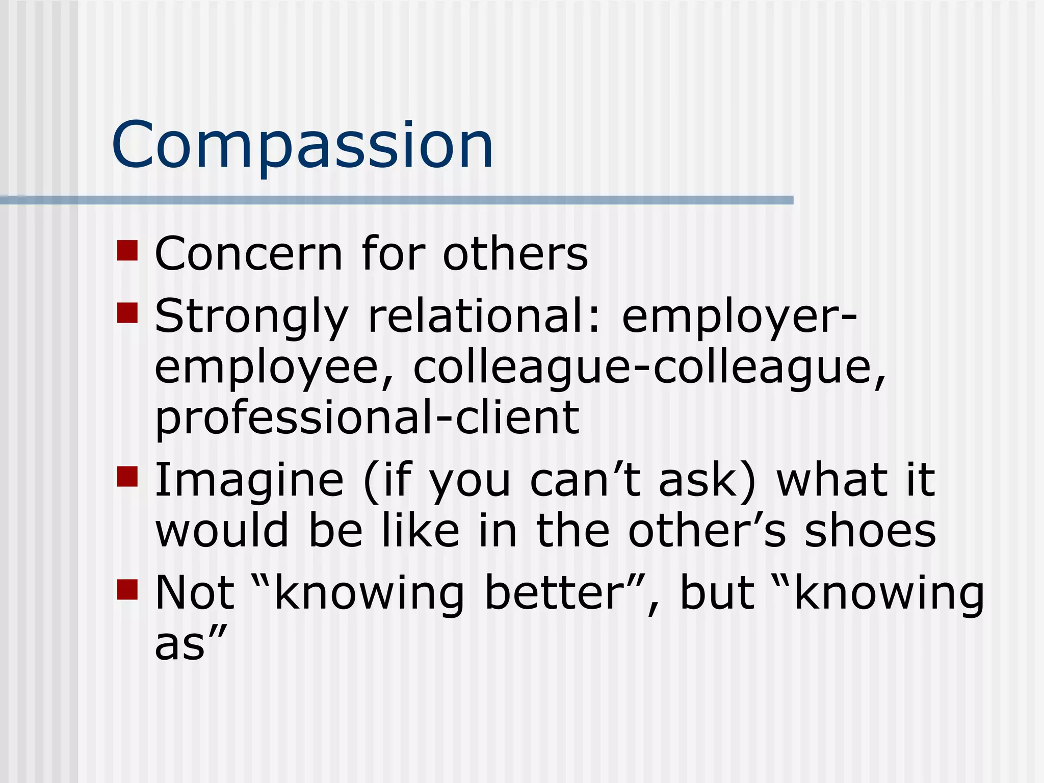 Compassion Concern for others Strongly relational: employer-employee, colleague-colleague, professional-client Imagine (if you can’t ask) what it would be like in the other’s shoes Not “knowing better”, but “knowing as” 