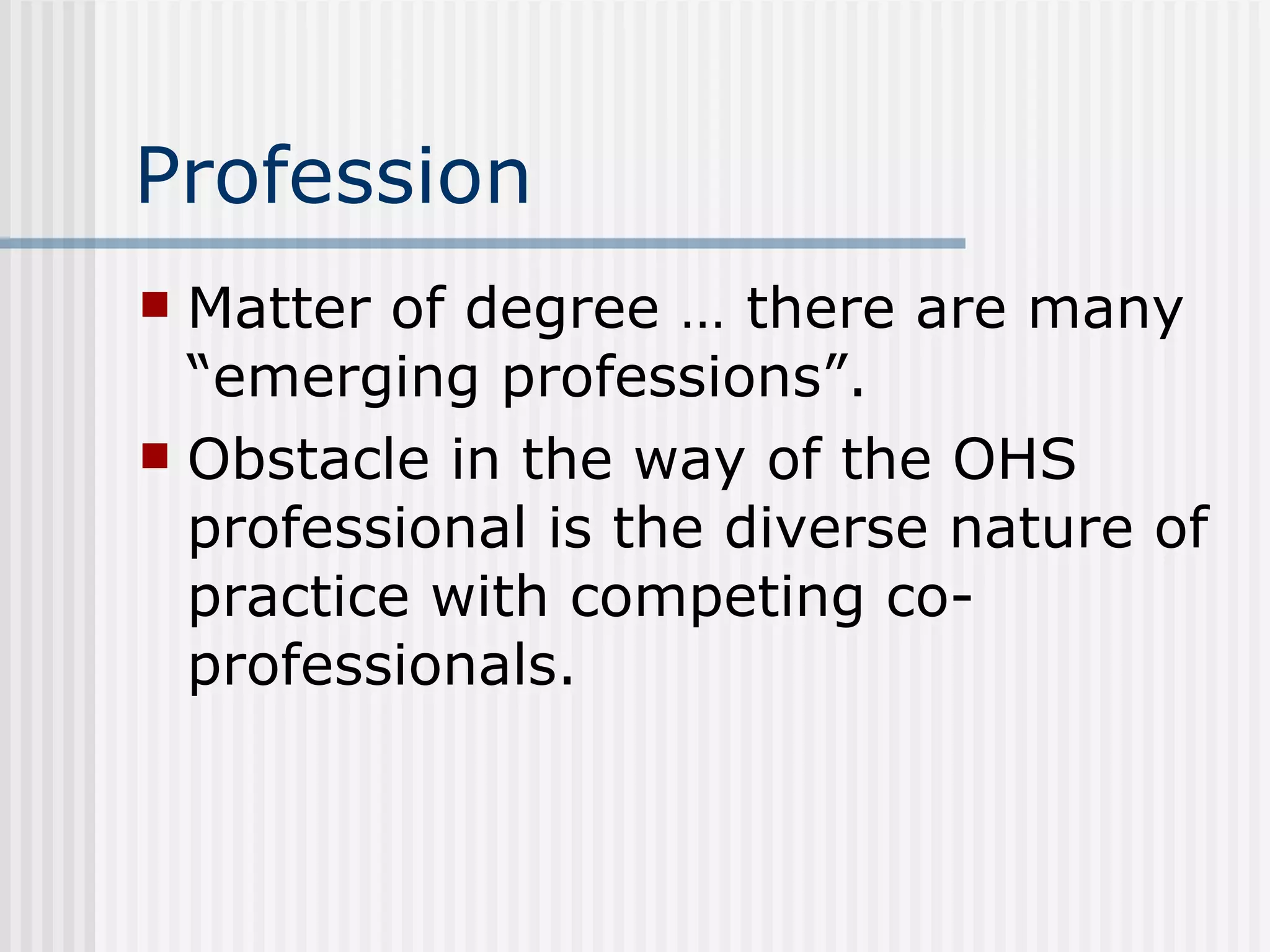 Profession Matter of degree … there are many “emerging professions”. Obstacle in the way of the OHS professional is the diverse nature of practice with competing co-professionals. 
