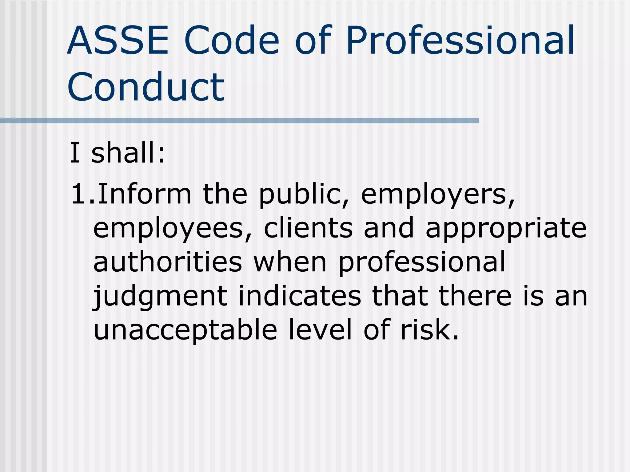 ASSE Code of Professional Conduct I shall: 1.Inform the public, employers, employees, clients and appropriate authorities when professional judgment indicates that there is an unacceptable level of risk. 