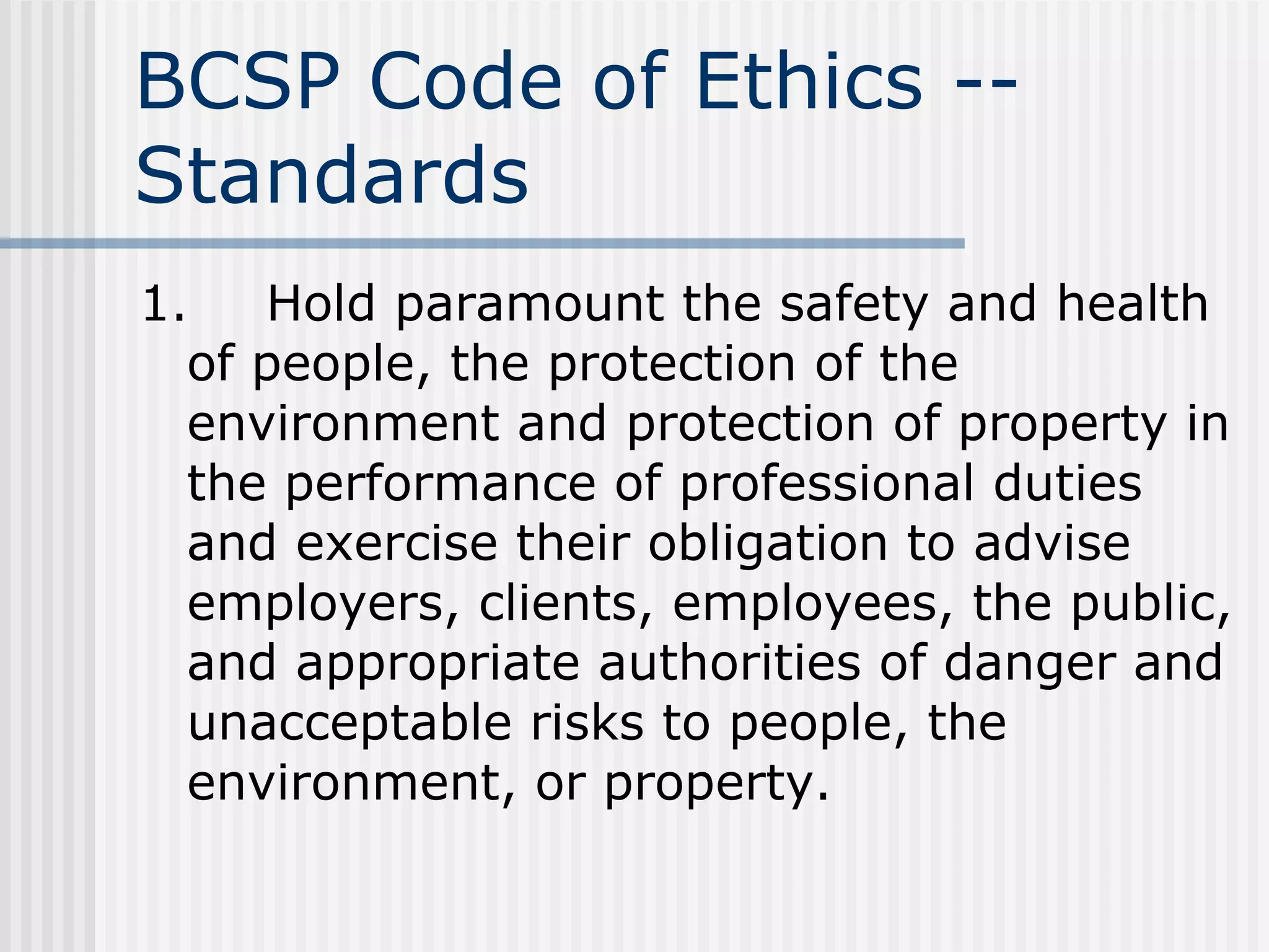 BCSP Code of Ethics -- Standards 1. Hold paramount the safety and health of people, the protection of the environment and protection of property in the performance of professional duties and exercise their obligation to advise employers, clients, employees, the public, and appropriate authorities of danger and unacceptable risks to people, the environment, or property. 