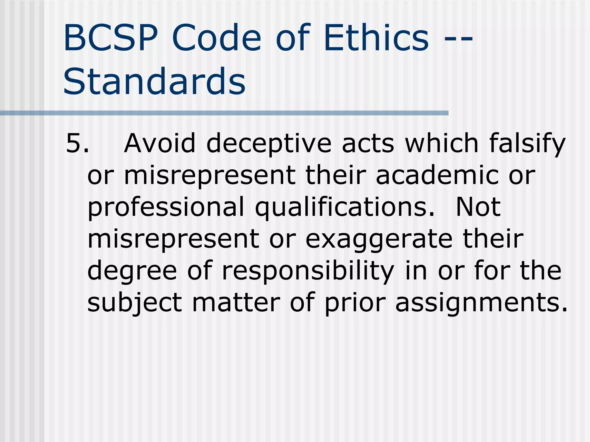 BCSP Code of Ethics -- Standards 5. Avoid deceptive acts which falsify or misrepresent their academic or professional qualifications.  Not misrepresent or exaggerate their degree of responsibility in or for the subject matter of prior assignments. 