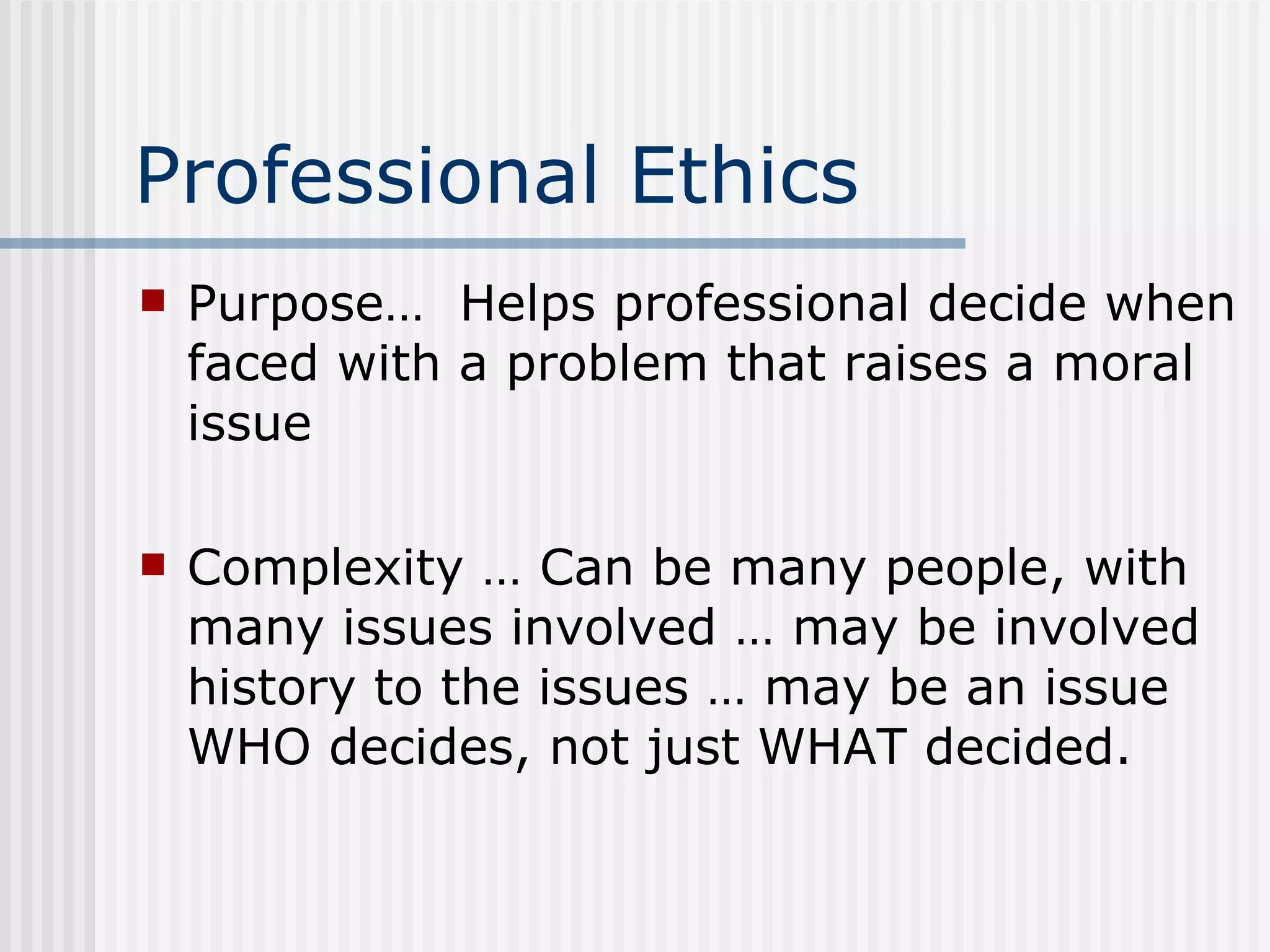 Professional Ethics Purpose…  Helps professional decide when faced with a problem that raises a moral issue Complexity … Can be many people, with many issues involved … may be involved history to the issues … may be an issue WHO decides, not just WHAT decided. 
