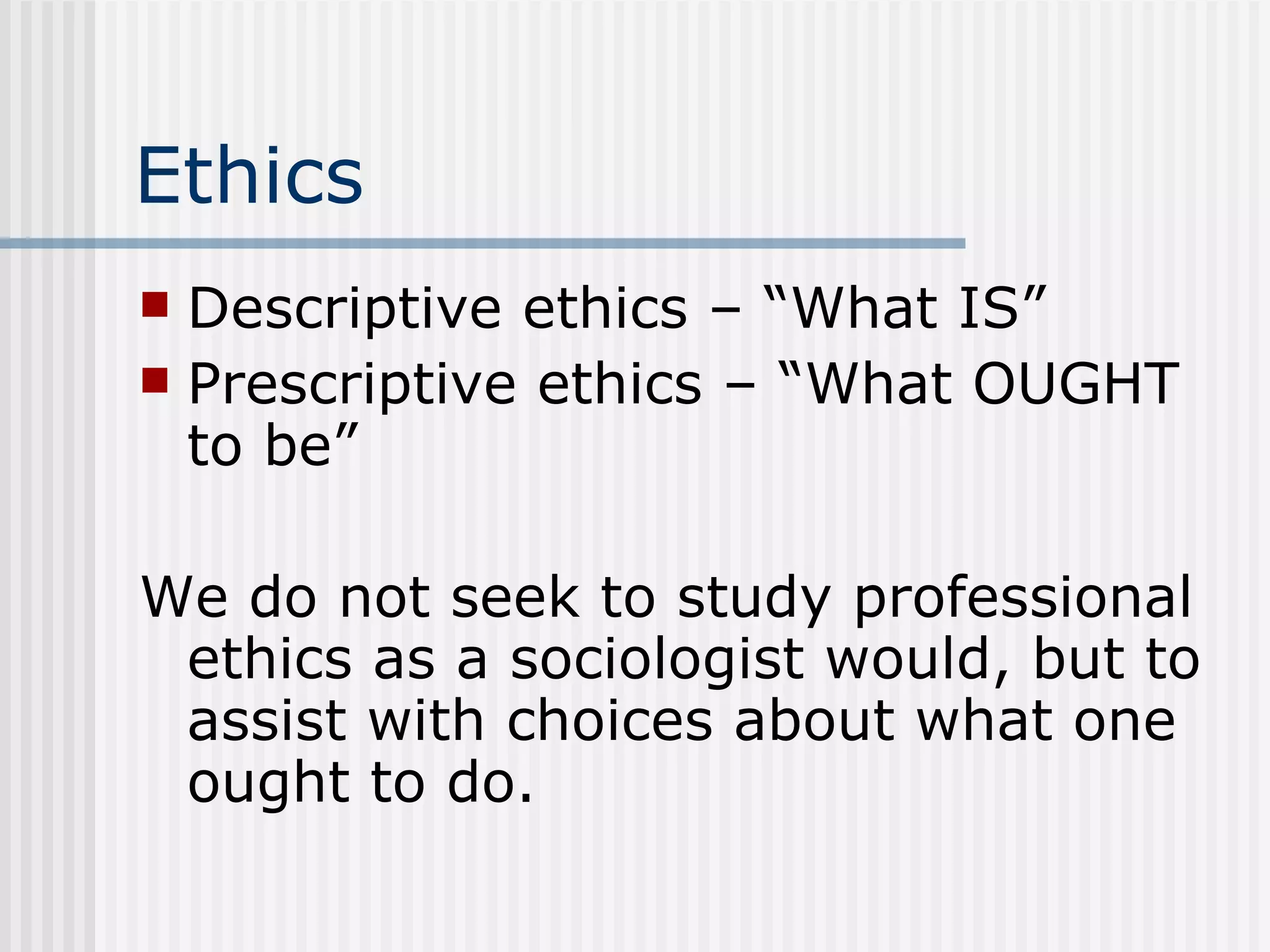 Ethics Descriptive ethics – “What IS” Prescriptive ethics – “What OUGHT to be” We do not seek to study professional ethics as a sociologist would, but to assist with choices about what one ought to do. 