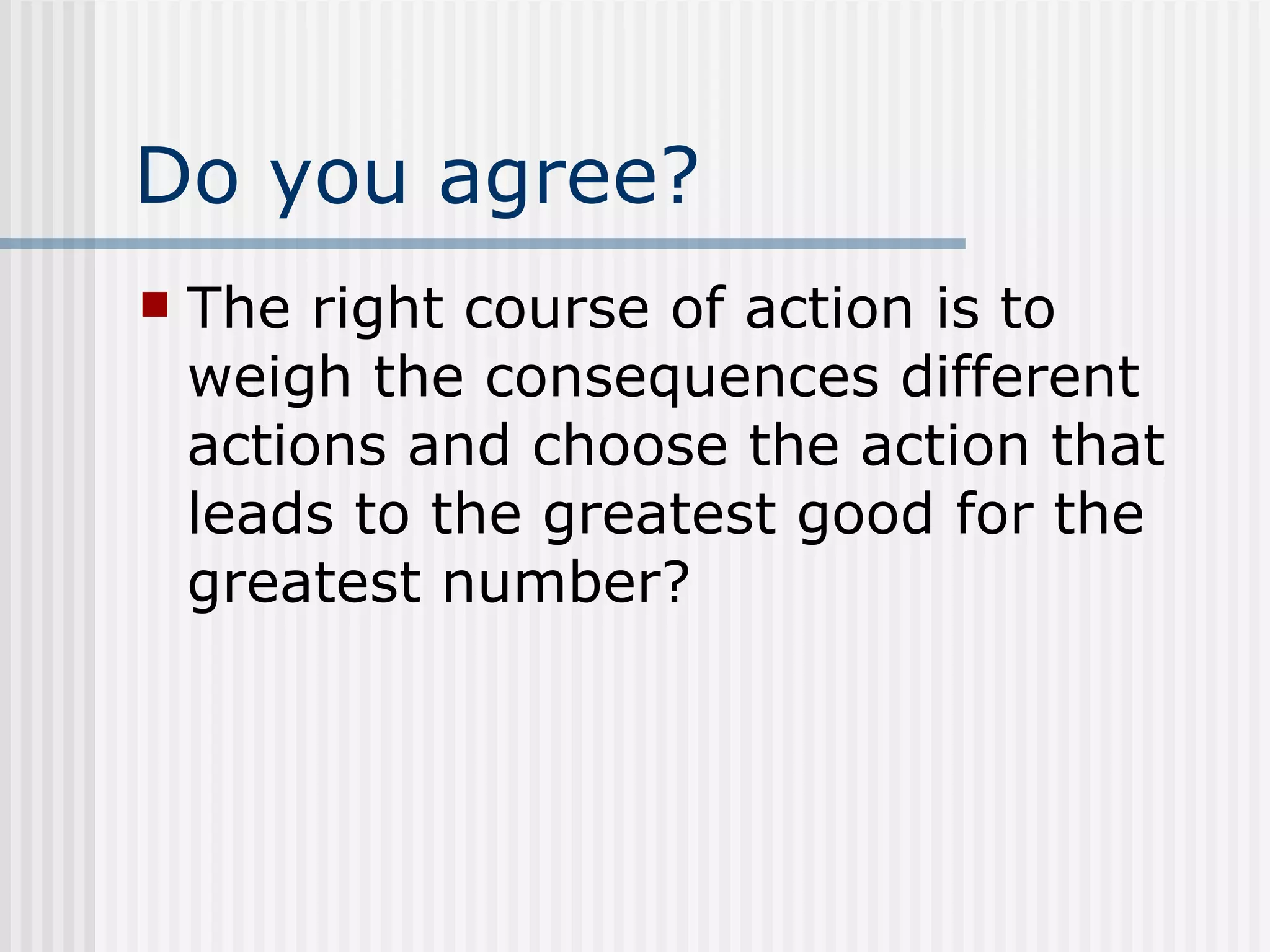 Do you agree? The right course of action is to weigh the consequences different actions and choose the action that leads to the greatest good for the greatest number? 