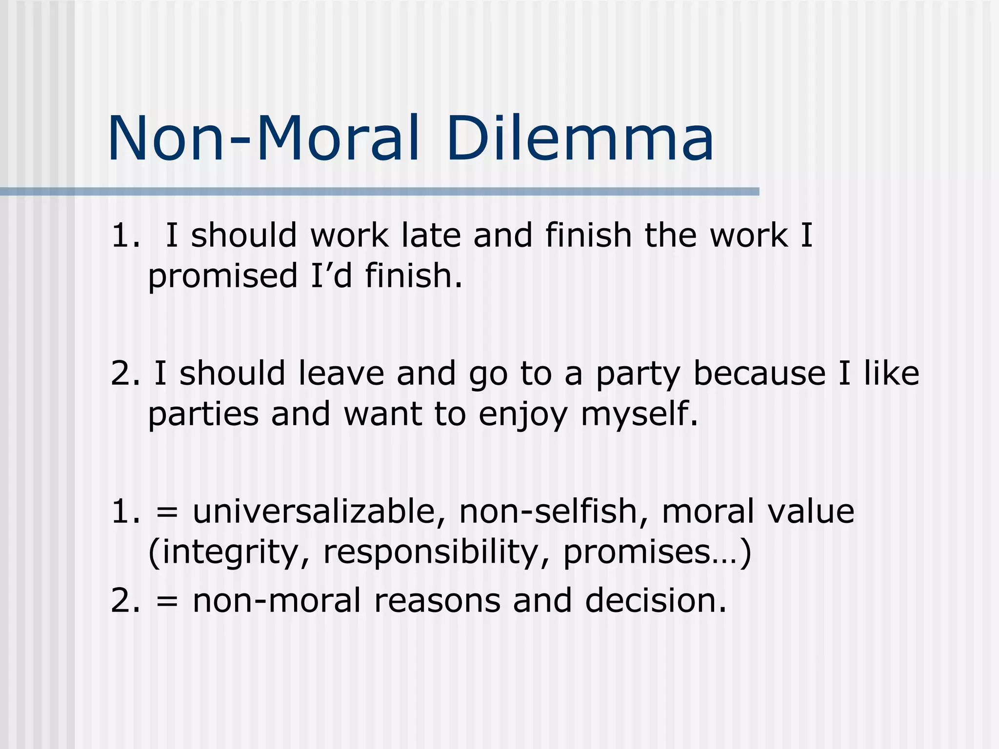 Non-Moral Dilemma 1.  I should work late and finish the work I promised I’d finish. 2. I should leave and go to a party because I like parties and want to enjoy myself. 1. = universalizable, non-selfish, moral value (integrity, responsibility, promises…) 2. = non-moral reasons and decision. 