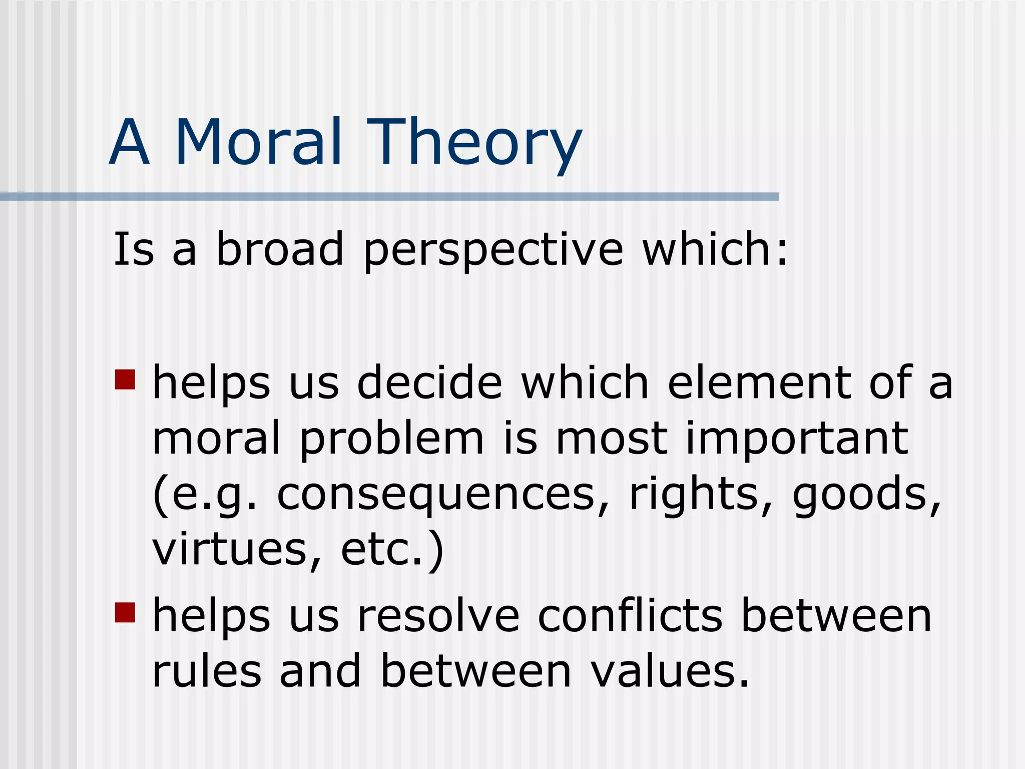 A Moral Theory Is a broad perspective which: helps us decide which element of a moral problem is most important (e.g. consequences, rights, goods, virtues, etc.) helps us resolve conflicts between rules and between values. 