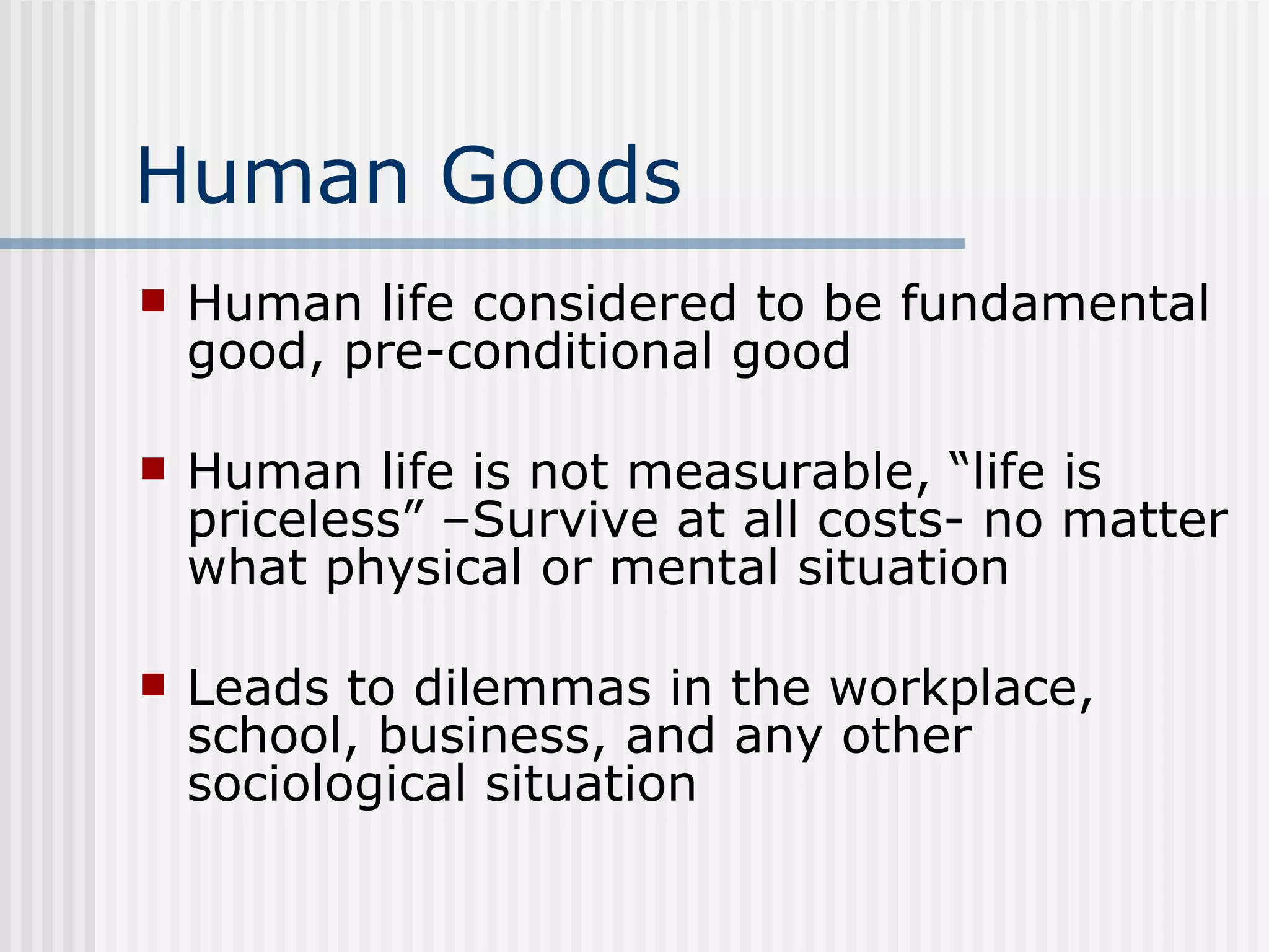 Human Goods Human life considered to be fundamental good, pre-conditional good Human life is not measurable, “life is priceless” –Survive at all costs- no matter what physical or mental situation  Leads to dilemmas in the workplace, school, business, and any other sociological situation  
