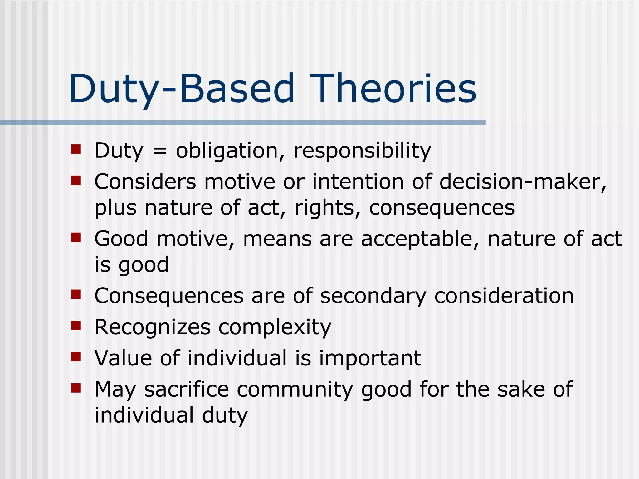 Duty-Based Theories Duty = obligation, responsibility Considers motive or intention of decision-maker, plus nature of act, rights, consequences Good motive, means are acceptable, nature of act is good Consequences are of secondary consideration Recognizes complexity Value of individual is important May sacrifice community good for the sake of individual duty 
