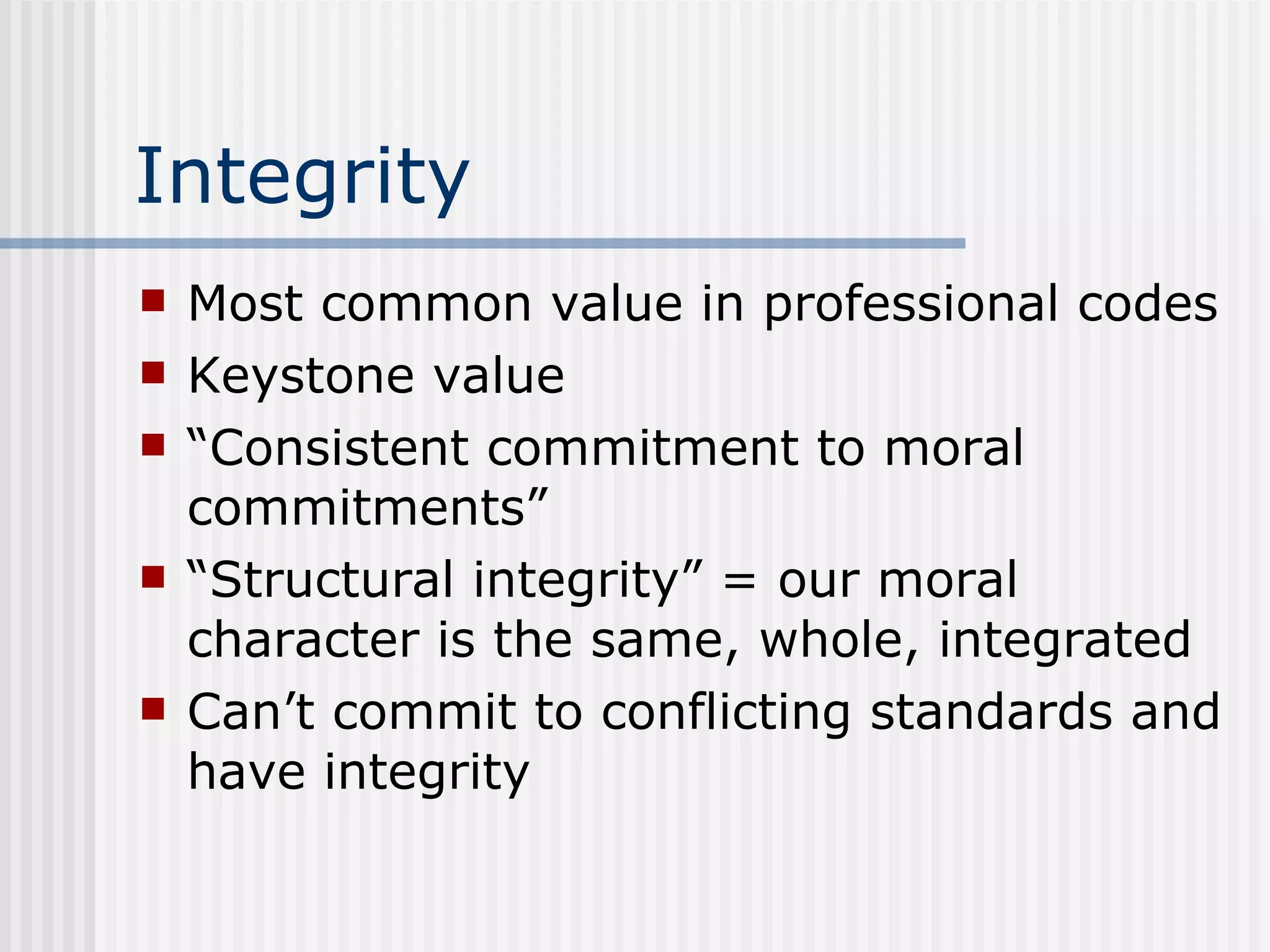 Integrity Most common value in professional codes Keystone value “ Consistent commitment to moral commitments” “ Structural integrity” = our moral character is the same, whole, integrated Can’t commit to conflicting standards and have integrity 