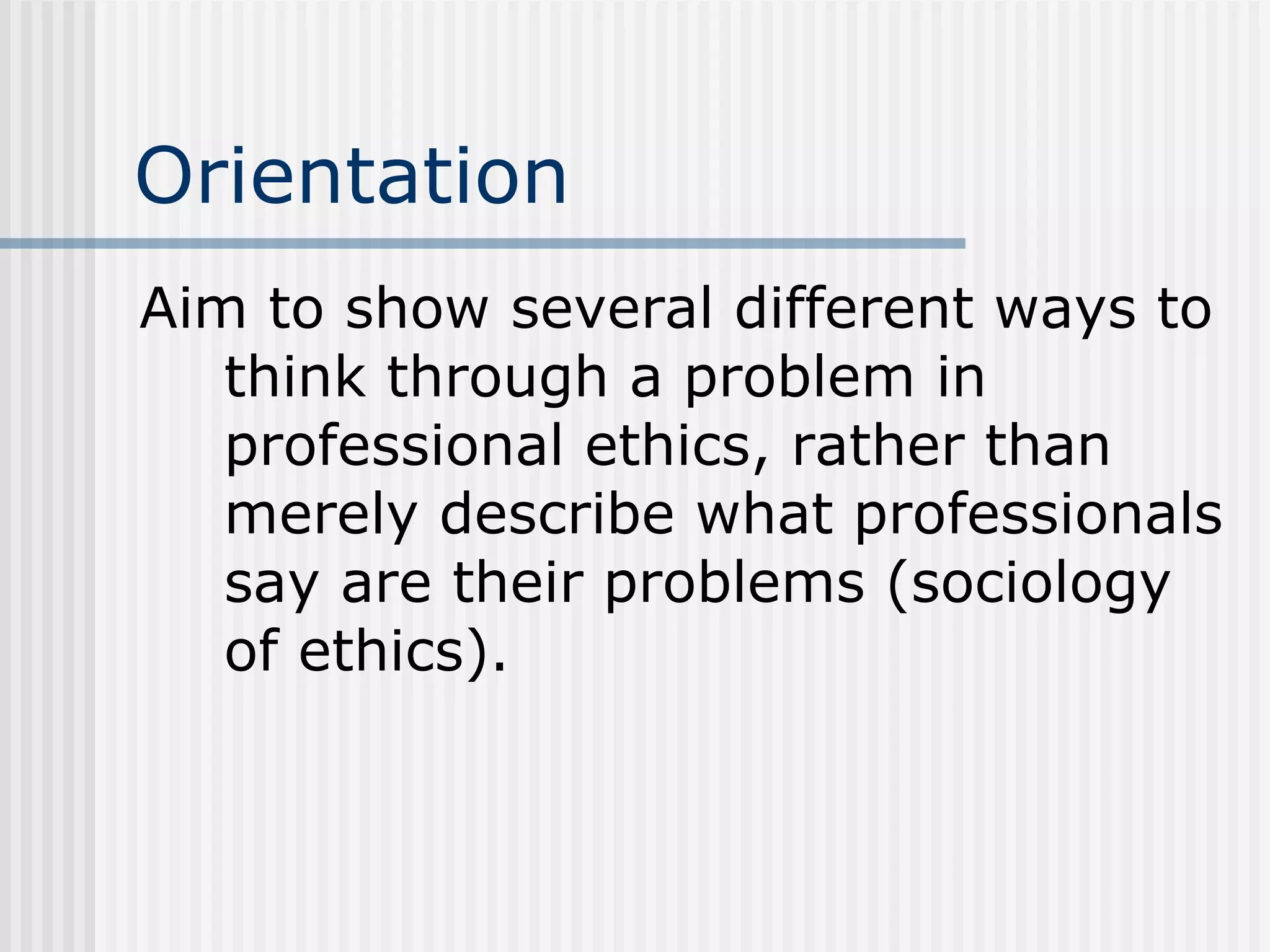 Orientation Aim to show several different ways to think through a problem in professional ethics, rather than merely describe what professionals say are their problems (sociology of ethics). 