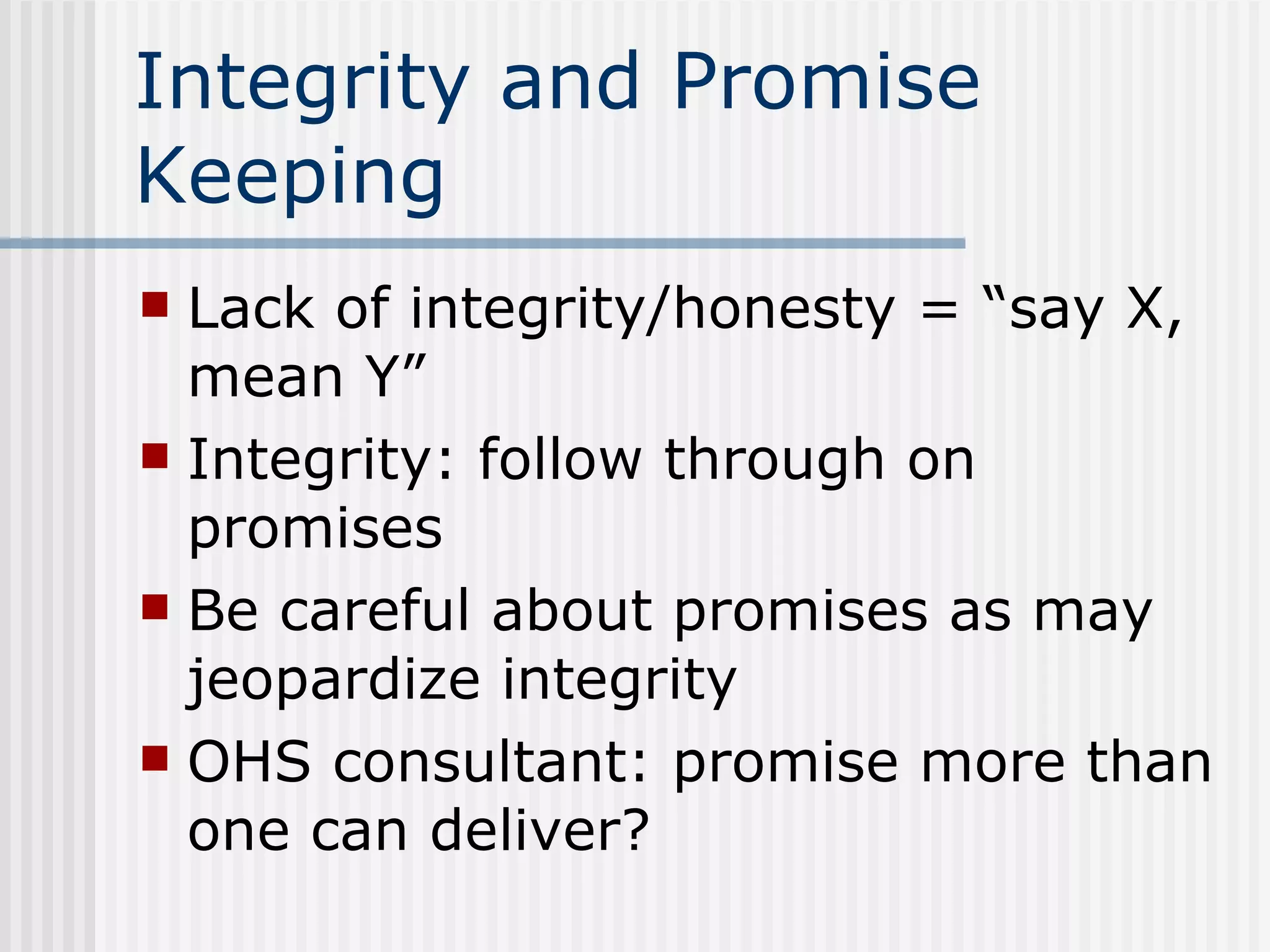 Integrity and Promise Keeping Lack of integrity/honesty = “say X, mean Y” Integrity: follow through on promises Be careful about promises as may jeopardize integrity OHS consultant: promise more than one can deliver? 