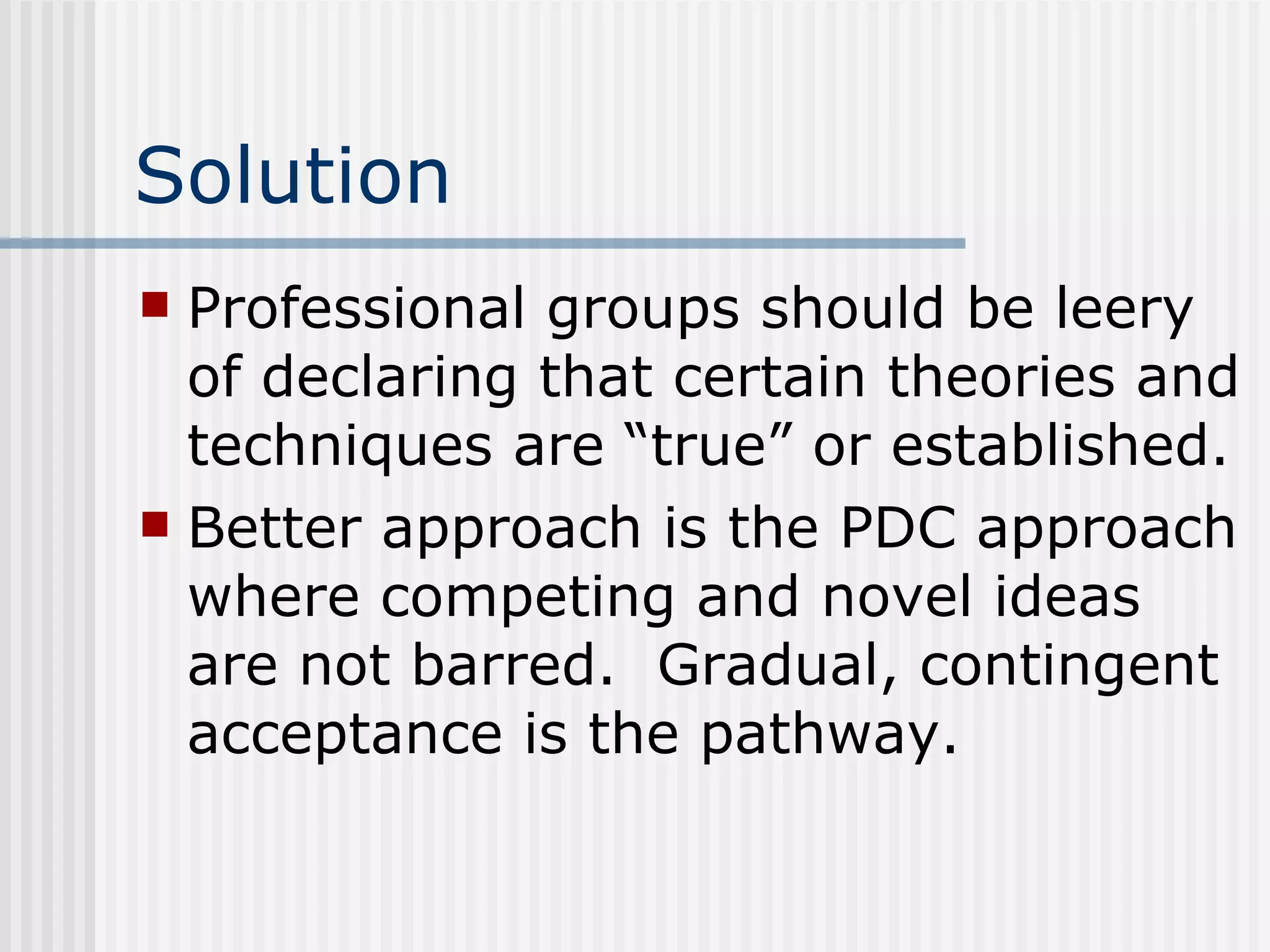 Solution Professional groups should be leery of declaring that certain theories and techniques are “true” or established. Better approach is the PDC approach where competing and novel ideas are not barred.  Gradual, contingent acceptance is the pathway. 