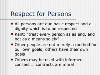 Respect for Persons All persons are due basic respect and a dignity which is to be respected Kant: “treat every person as as end, and not as a means solely” Other people are not merely a method for our own goals; others have their own goals Others may be used with informed consent … contracts are moral 