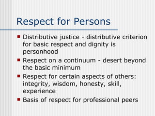Respect for Persons Distributive justice - distributive criterion for basic respect and dignity is personhood Respect on a continuum - desert beyond the basic minimum Respect for certain aspects of others: integrity, wisdom, honesty, skill, experience Basis of respect for professional peers 