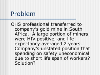 Problem OHS professional transferred to company’s gold mine in South Africa.  A large portion of miners were HIV positive, and life expectancy averaged 2 years.  Company’s unstated position that spending on safety uneconomical due to short life span of workers?  Solution? 
