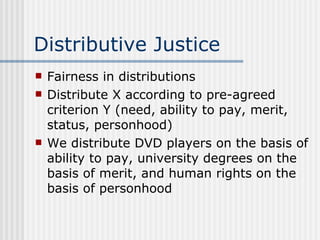 Distributive Justice Fairness in distributions Distribute X according to pre-agreed criterion Y (need, ability to pay, merit, status, personhood) We distribute DVD players on the basis of ability to pay, university degrees on the basis of merit, and human rights on the basis of personhood 