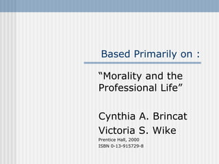 Based Primarily on : “ Morality and the Professional Life” Cynthia A. Brincat Victoria S. Wike Prentice Hall, 2000 ISBN 0-13-915729-8 