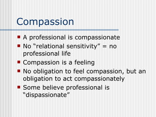Compassion A professional is compassionate No “relational sensitivity” = no professional life Compassion is a feeling No obligation to feel compassion, but an obligation to act compassionately Some believe professional is “dispassionate” 