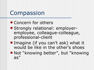 Compassion Concern for others Strongly relational: employer-employee, colleague-colleague, professional-client Imagine (if you can’t ask) what it would be like in the other’s shoes Not “knowing better”, but “knowing as” 