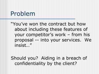 Problem “You’ve won the contract but how about including these features of your competitor’s work – from his proposal -- into your services.  We insist…” Should you?  Aiding in a breach of confidentiality by the client? 