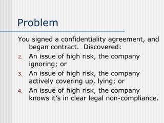 Problem You signed a confidentiality agreement, and began contract.  Discovered: An issue of high risk, the company ignoring; or An issue of high risk, the company actively covering up, lying; or An issue of high risk, the company knows it’s in clear legal non-compliance. 