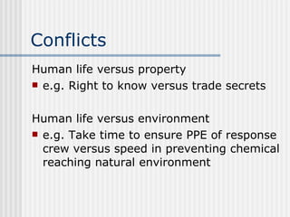 Conflicts Human life versus property e.g. Right to know versus trade secrets Human life versus environment e.g. Take time to ensure PPE of response crew versus speed in preventing chemical reaching natural environment 