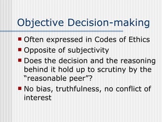 Objective Decision-making Often expressed in Codes of Ethics Opposite of subjectivity Does the decision and the reasoning behind it hold up to scrutiny by the “reasonable peer”? No bias, truthfulness, no conflict of interest 