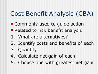 Cost Benefit Analysis (CBA) Commonly used to guide action Related to risk benefit analysis 1.  What are alternatives? 2.  Identify costs and benefits of each 3.  Quantify 4.  Calculate net gain of each 5.  Choose one with greatest net gain 