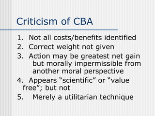 Criticism of CBA 1.  Not all costs/benefits identified 2.  Correct weight not given 3.  Action may be greatest net gain  but morally impermissible from  another moral perspective 4.  Appears “scientific” or “value  free”; but not 5. Merely a utilitarian technique 