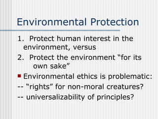 Environmental Protection 1.  Protect human interest in the  environment, versus 2.  Protect the environment “for its  own sake” Environmental ethics is problematic: -- “rights” for non-moral creatures? -- universalizability of principles? 