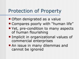 Protection of Property Often denigrated as a value Compares poorly with “human life” Yet, pre-condition to many aspects of human flourishing Implicit in organizational values of commercial enterprises An issue in many dilemmas and cannot be ignored 