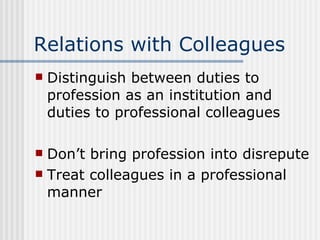 Relations with Colleagues Distinguish between duties to profession as an institution and duties to professional colleagues Don’t bring profession into disrepute Treat colleagues in a professional manner 
